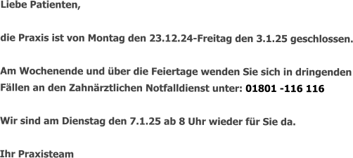 Liebe Patienten,  die Praxis ist von Montag den 23.12.24-Freitag den 3.1.25 geschlossen.  Am Wochenende und über die Feiertage wenden Sie sich in dringenden Fällen an den Zahnärztlichen Notfalldienst unter: 01801 -116 116  Wir sind am Dienstag den 7.1.25 ab 8 Uhr wieder für Sie da.  Ihr Praxisteam