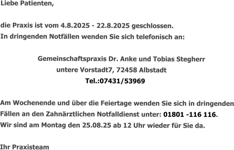 Liebe Patienten,  die Praxis ist vom 4.8.2025 - 22.8.2025 geschlossen. In dringenden Notfällen wenden Sie sich telefonisch an:   		Gemeinschaftspraxis Dr. Anke und Tobias Stegherr untere Vorstadt7, 72458 Albstadt Tel.:07431/53969  Am Wochenende und über die Feiertage wenden Sie sich in dringenden Fällen an den Zahnärztlichen Notfalldienst unter: 01801 -116 116. Wir sind am Montag den 25.08.25 ab 12 Uhr wieder für Sie da.  Ihr Praxisteam